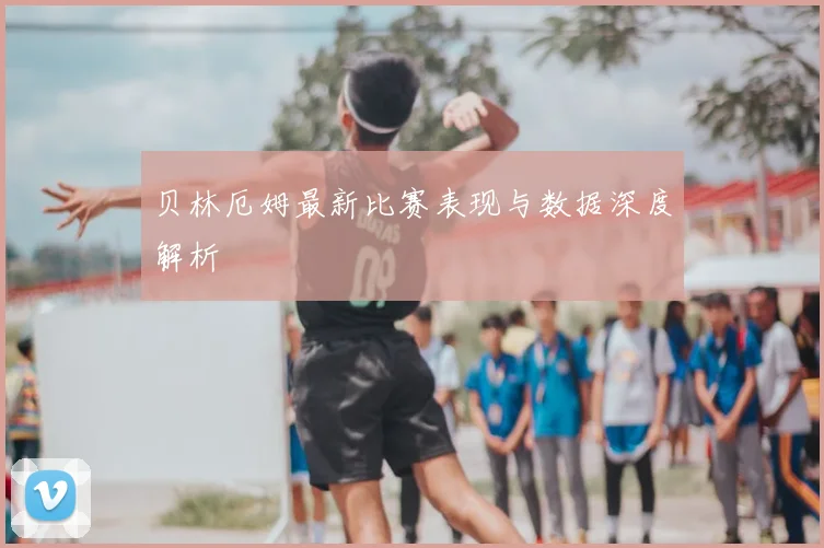 贝林厄姆最新比赛表现与数据深度解析